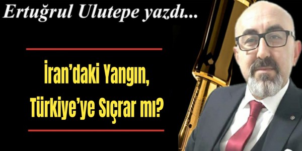 Ertuğrul Ulutepe yazdı İran’daki Yangın, Türkiye’ye Sıçrar mı